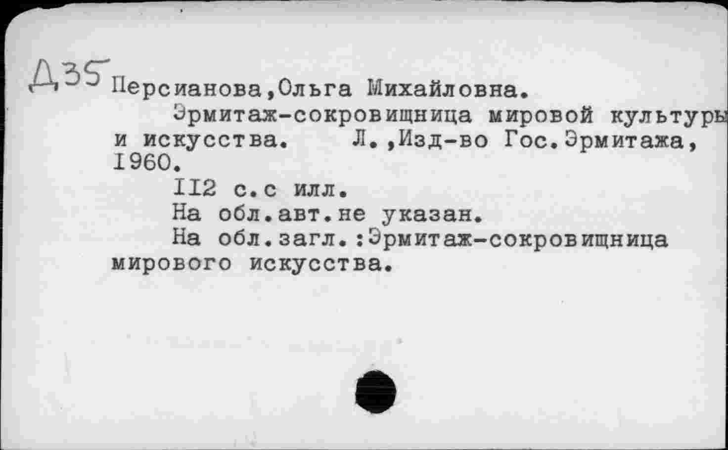 ﻿Персианова»Ольга Михайловна.
Эрмитаж-сокровищница мировой культ; и искусства. Л.,Изд-во Гос.Эрмитажа I960.
II2 с.с илл.
На обл.авт.не указан.
На обл.загл.: Эрмитаж-сокровищница мирового искусства.